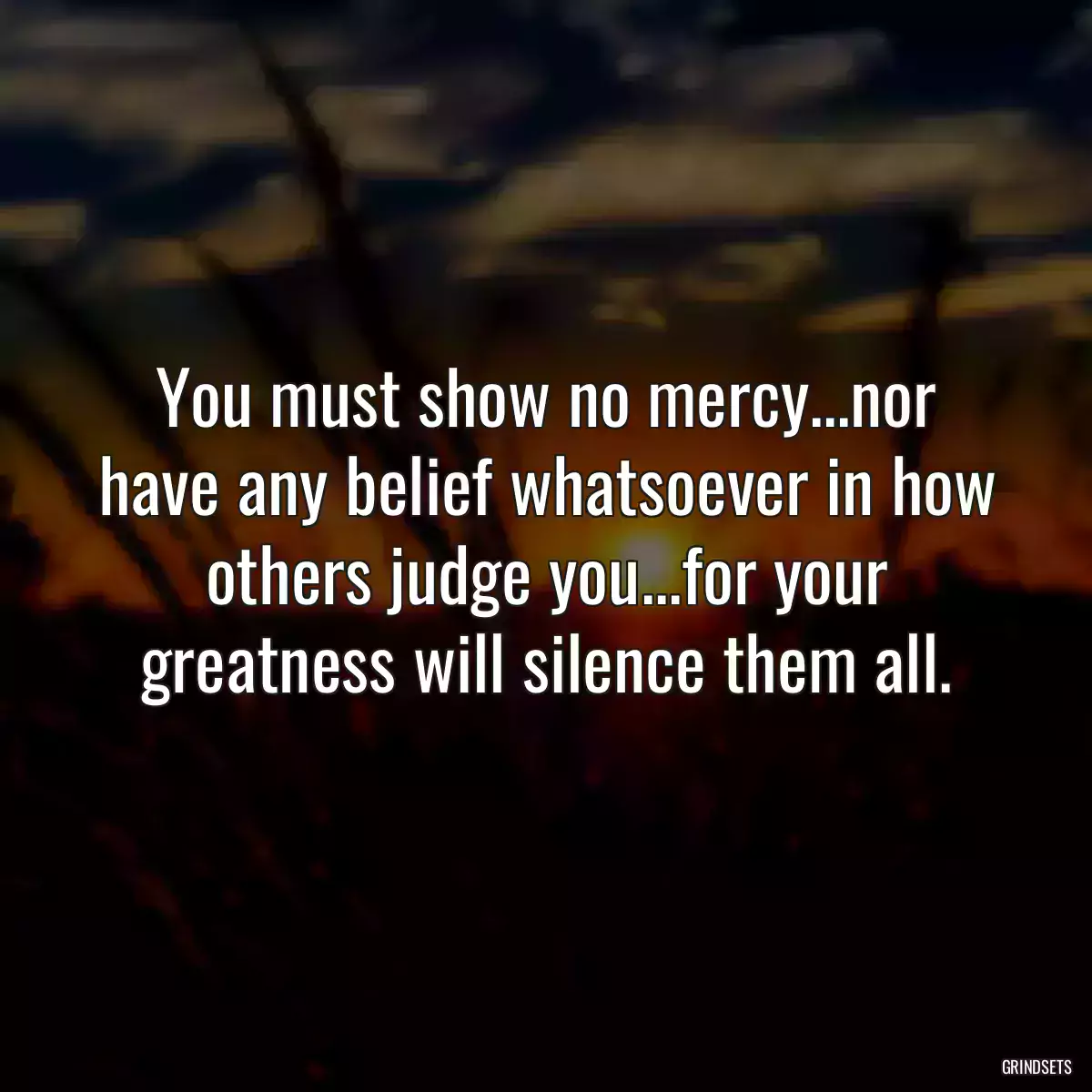  You must show no mercy...nor have any belief whatsoever in how others judge you...for your greatness will silence them all.