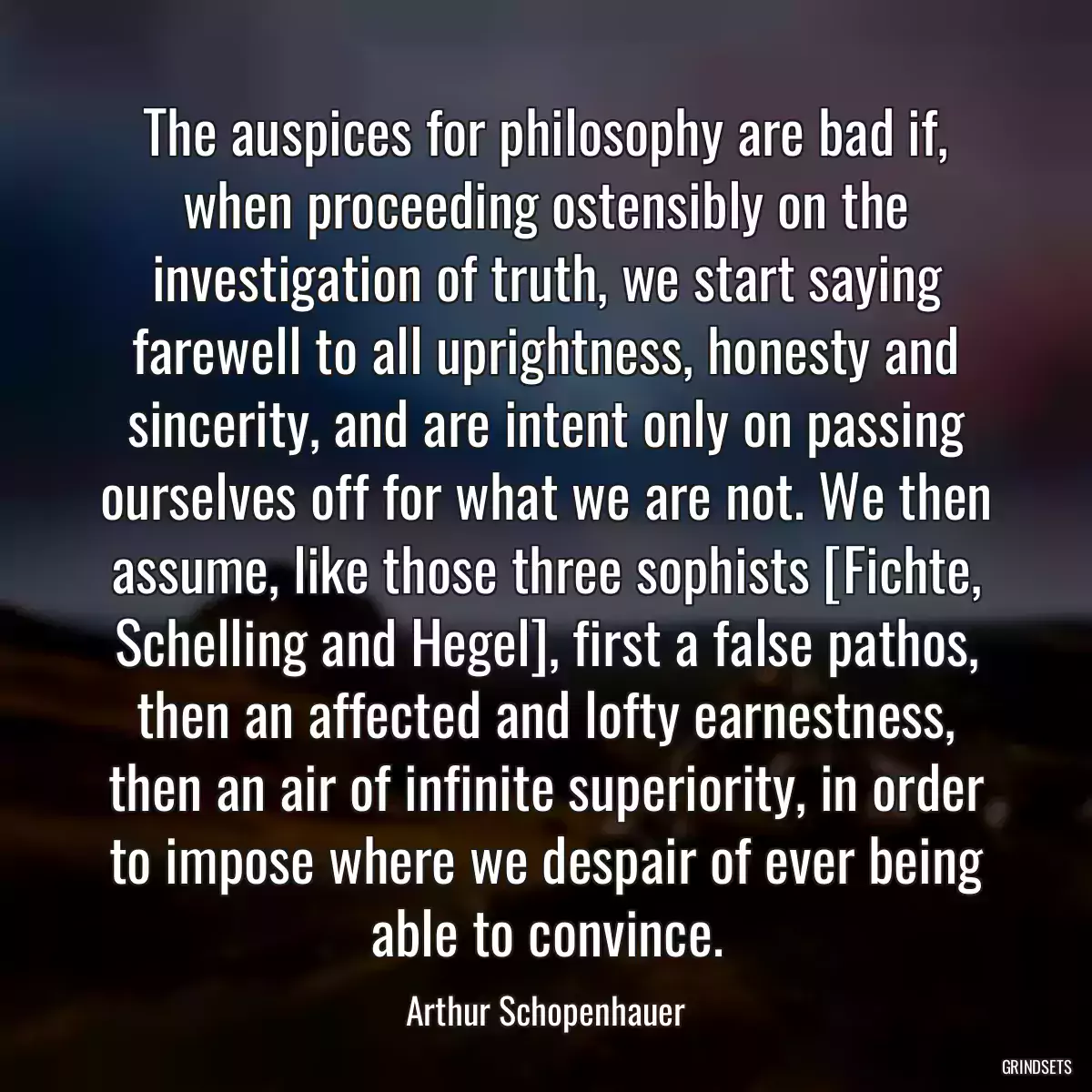 The auspices for philosophy are bad if, when proceeding ostensibly on the investigation of truth, we start saying farewell to all uprightness, honesty and sincerity, and are intent only on passing ourselves off for what we are not. We then assume, like those three sophists [Fichte, Schelling and Hegel], first a false pathos, then an affected and lofty earnestness, then an air of infinite superiority, in order to impose where we despair of ever being able to convince.