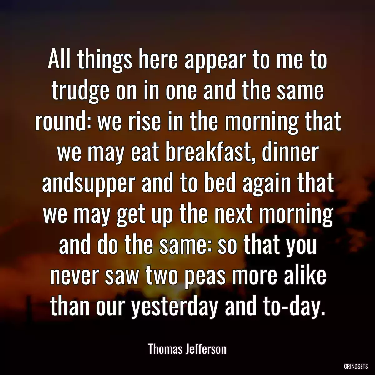 All things here appear to me to trudge on in one and the same round: we rise in the morning that we may eat breakfast, dinner andsupper and to bed again that we may get up the next morning and do the same: so that you never saw two peas more alike than our yesterday and to-day.