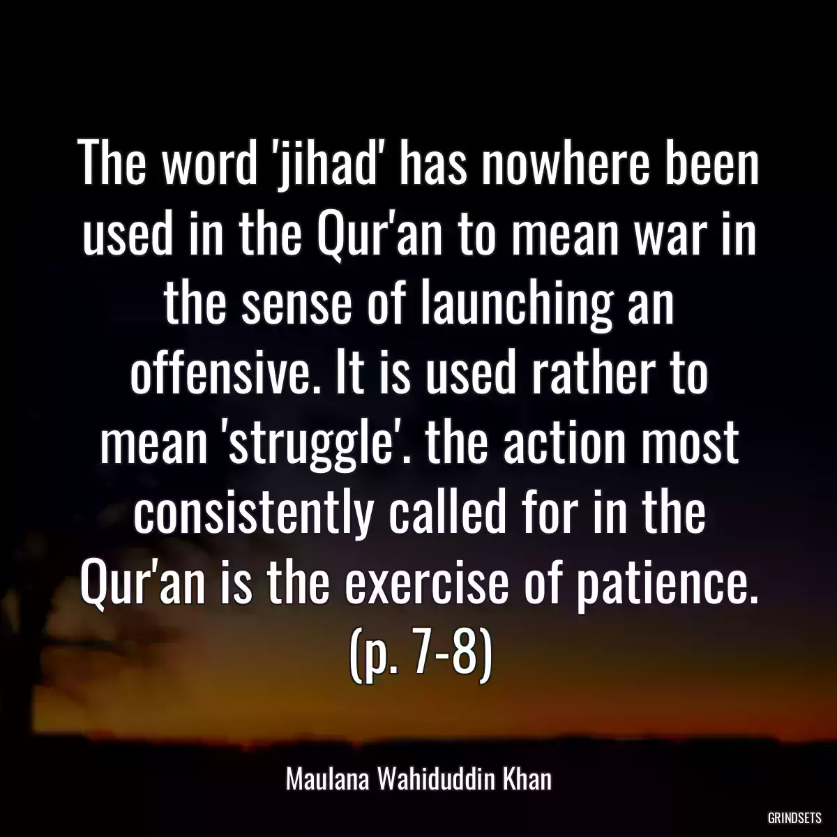 The word \'jihad\' has nowhere been used in the Qur\'an to mean war in the sense of launching an offensive. It is used rather to mean \'struggle\'. the action most consistently called for in the Qur\'an is the exercise of patience. (p. 7-8)