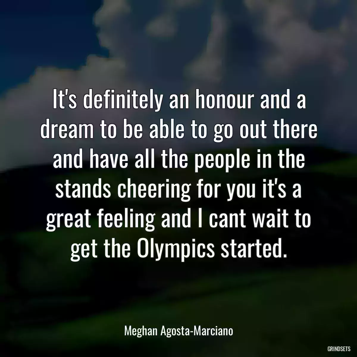 It\'s definitely an honour and a dream to be able to go out there and have all the people in the stands cheering for you it\'s a great feeling and I cant wait to get the Olympics started.