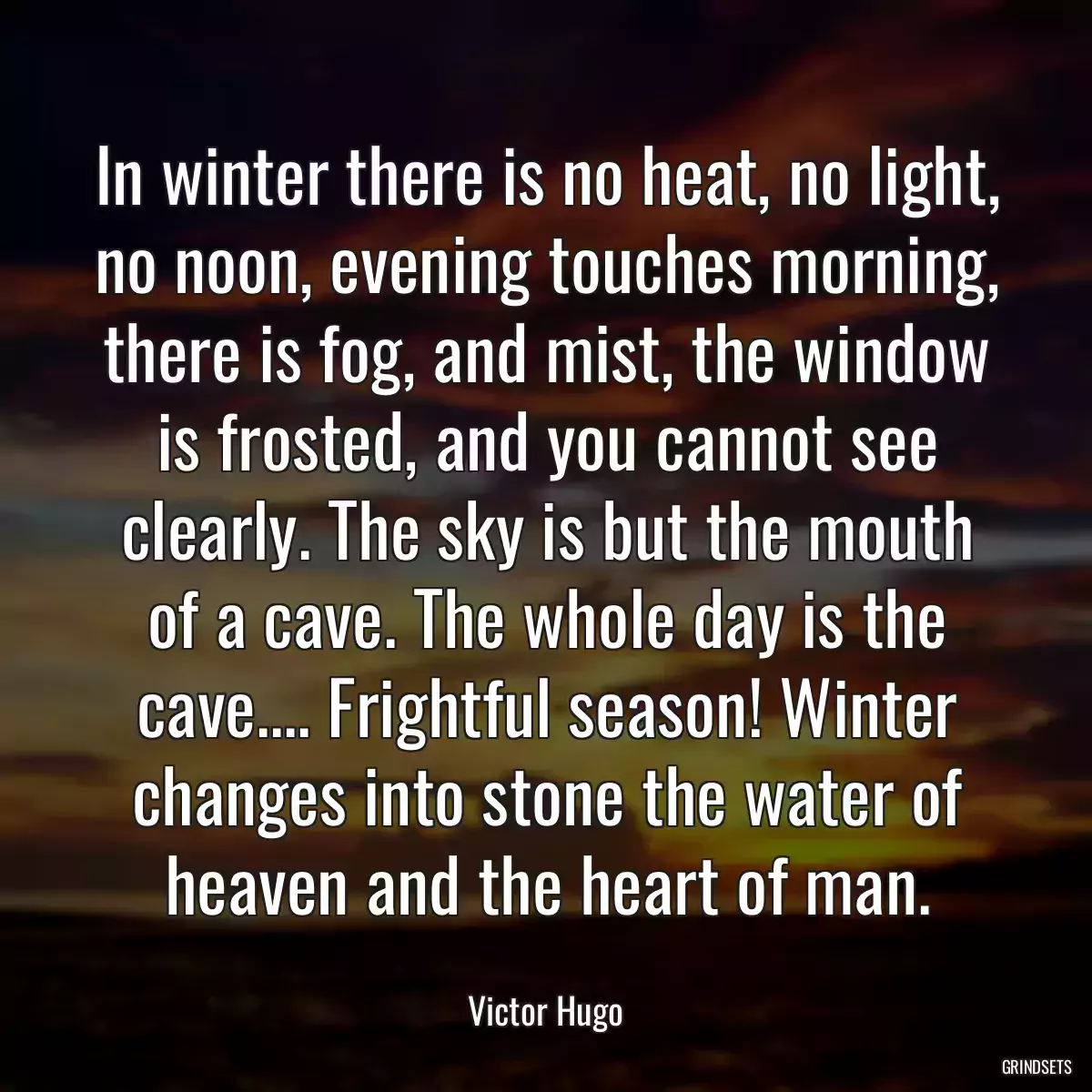 In winter there is no heat, no light, no noon, evening touches morning, there is fog, and mist, the window is frosted, and you cannot see clearly. The sky is but the mouth of a cave. The whole day is the cave.... Frightful season! Winter changes into stone the water of heaven and the heart of man.