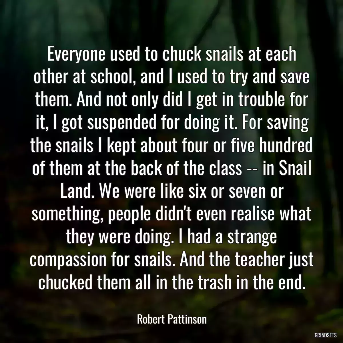 Everyone used to chuck snails at each other at school, and I used to try and save them. And not only did I get in trouble for it, I got suspended for doing it. For saving the snails I kept about four or five hundred of them at the back of the class -- in Snail Land. We were like six or seven or something, people didn\'t even realise what they were doing. I had a strange compassion for snails. And the teacher just chucked them all in the trash in the end.