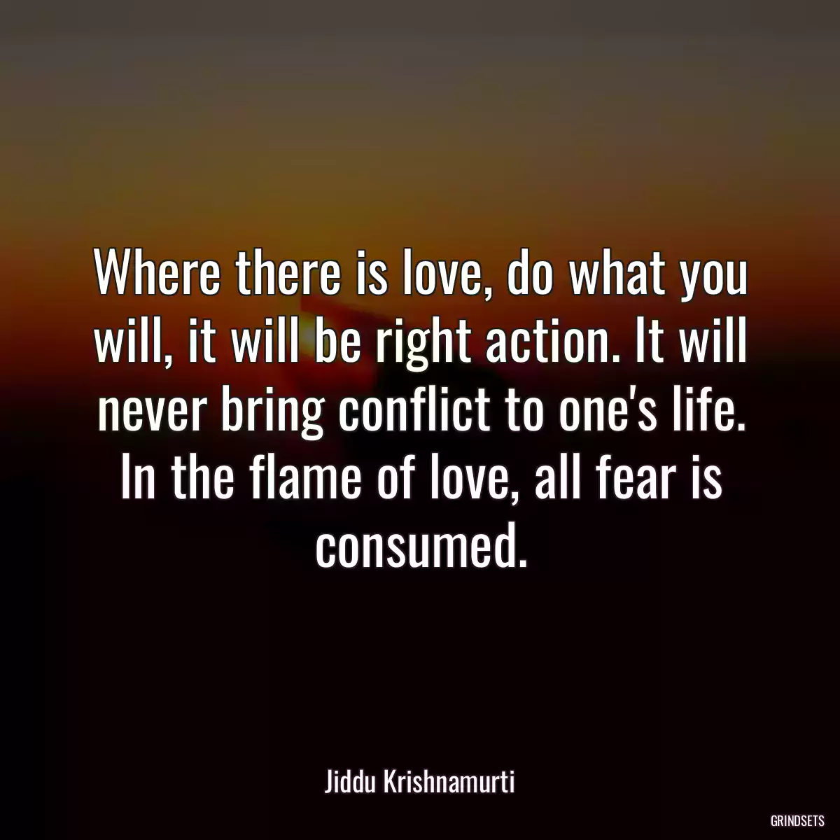 Where there is love, do what you will, it will be right action. It will never bring conflict to one\'s life. In the flame of love, all fear is consumed.