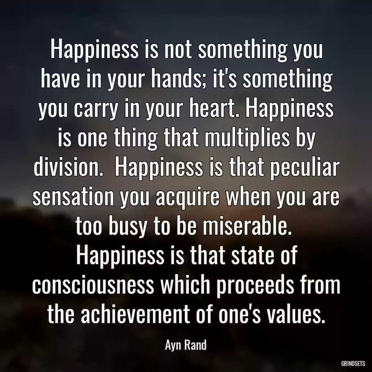 Happiness is not something you have in your hands; it\'s something you carry in your heart. Happiness is one thing that multiplies by division.  Happiness is that peculiar sensation you acquire when you are too busy to be miserable.  Happiness is that state of consciousness which proceeds from the achievement of one\'s values.