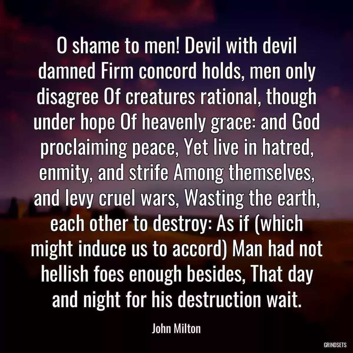 O shame to men! Devil with devil damned Firm concord holds, men only disagree Of creatures rational, though under hope Of heavenly grace: and God proclaiming peace, Yet live in hatred, enmity, and strife Among themselves, and levy cruel wars, Wasting the earth, each other to destroy: As if (which might induce us to accord) Man had not hellish foes enough besides, That day and night for his destruction wait.