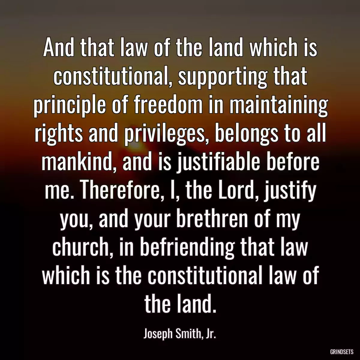 And that law of the land which is constitutional, supporting that principle of freedom in maintaining rights and privileges, belongs to all mankind, and is justifiable before me. Therefore, I, the Lord, justify you, and your brethren of my church, in befriending that law which is the constitutional law of the land.