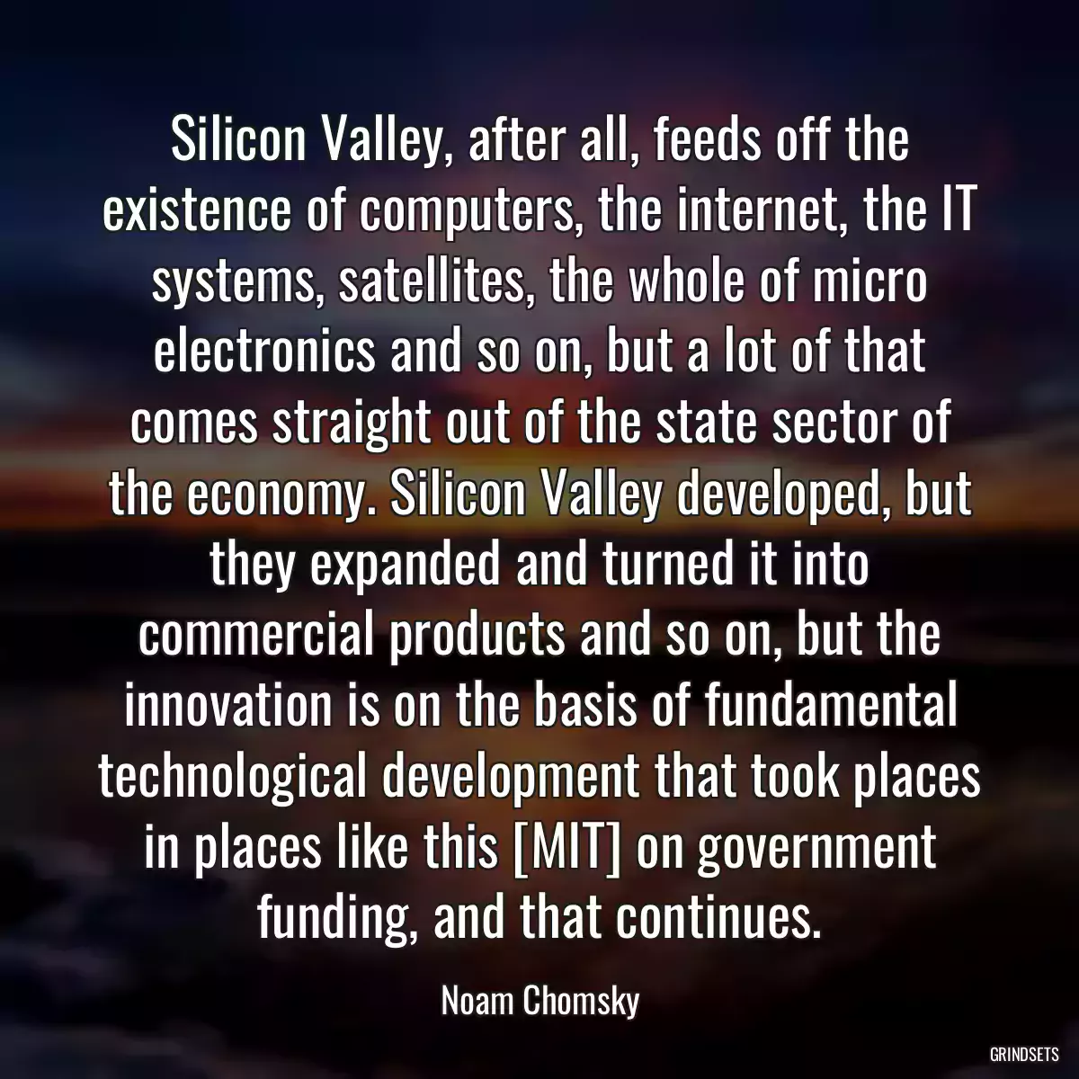 Silicon Valley, after all, feeds off the existence of computers, the internet, the IT systems, satellites, the whole of micro electronics and so on, but a lot of that comes straight out of the state sector of the economy. Silicon Valley developed, but they expanded and turned it into commercial products and so on, but the innovation is on the basis of fundamental technological development that took places in places like this [MIT] on government funding, and that continues.