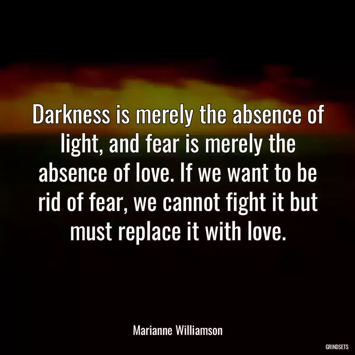 Darkness is merely the absence of light, and fear is merely the absence of love. If we want to be rid of fear, we cannot fight it but must replace it with love.