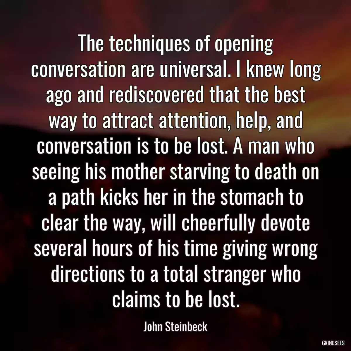 The techniques of opening conversation are universal. I knew long ago and rediscovered that the best way to attract attention, help, and conversation is to be lost. A man who seeing his mother starving to death on a path kicks her in the stomach to clear the way, will cheerfully devote several hours of his time giving wrong directions to a total stranger who claims to be lost.