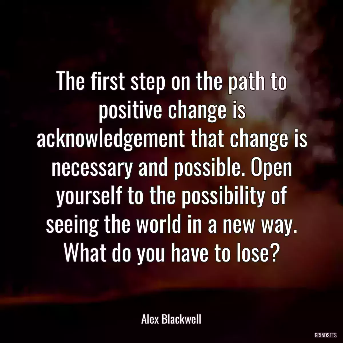 The first step on the path to positive change is acknowledgement that change is necessary and possible. Open yourself to the possibility of seeing the world in a new way. What do you have to lose?