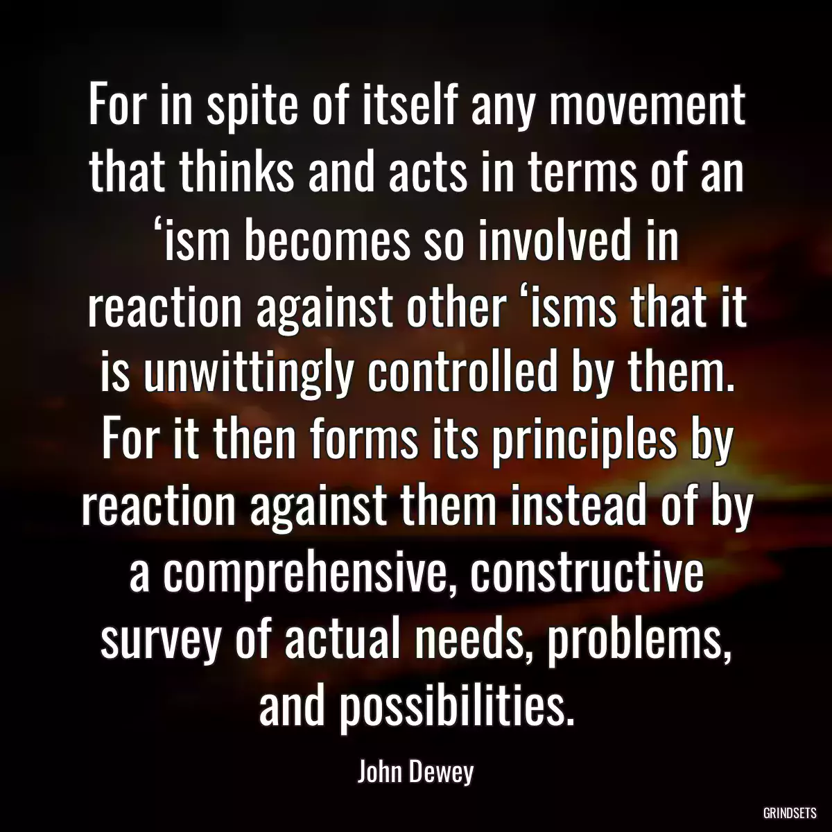 For in spite of itself any movement that thinks and acts in terms of an ‘ism becomes so involved in reaction against other ‘isms that it is unwittingly controlled by them. For it then forms its principles by reaction against them instead of by a comprehensive, constructive survey of actual needs, problems, and possibilities.