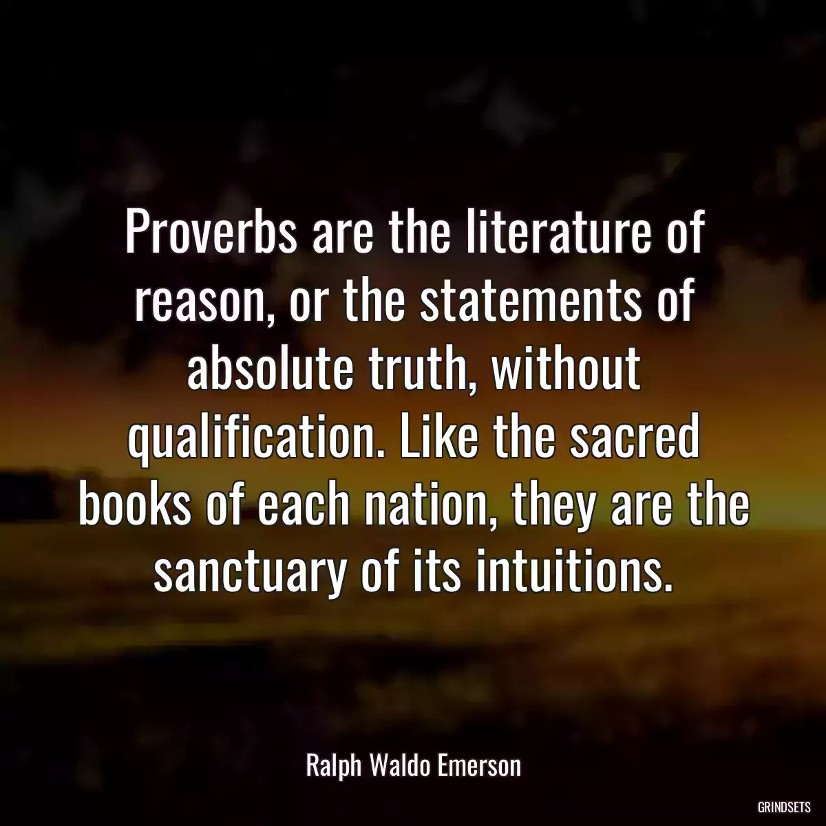 Proverbs are the literature of reason, or the statements of absolute truth, without qualification. Like the sacred books of each nation, they are the sanctuary of its intuitions.