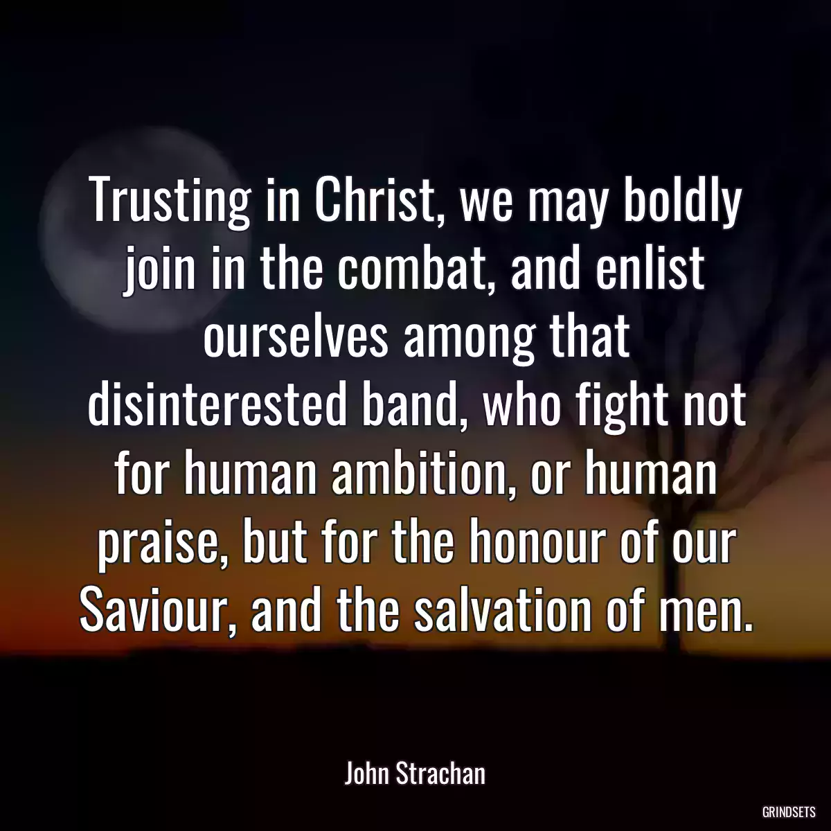 Trusting in Christ, we may boldly join in the combat, and enlist ourselves among that disinterested band, who fight not for human ambition, or human praise, but for the honour of our Saviour, and the salvation of men.