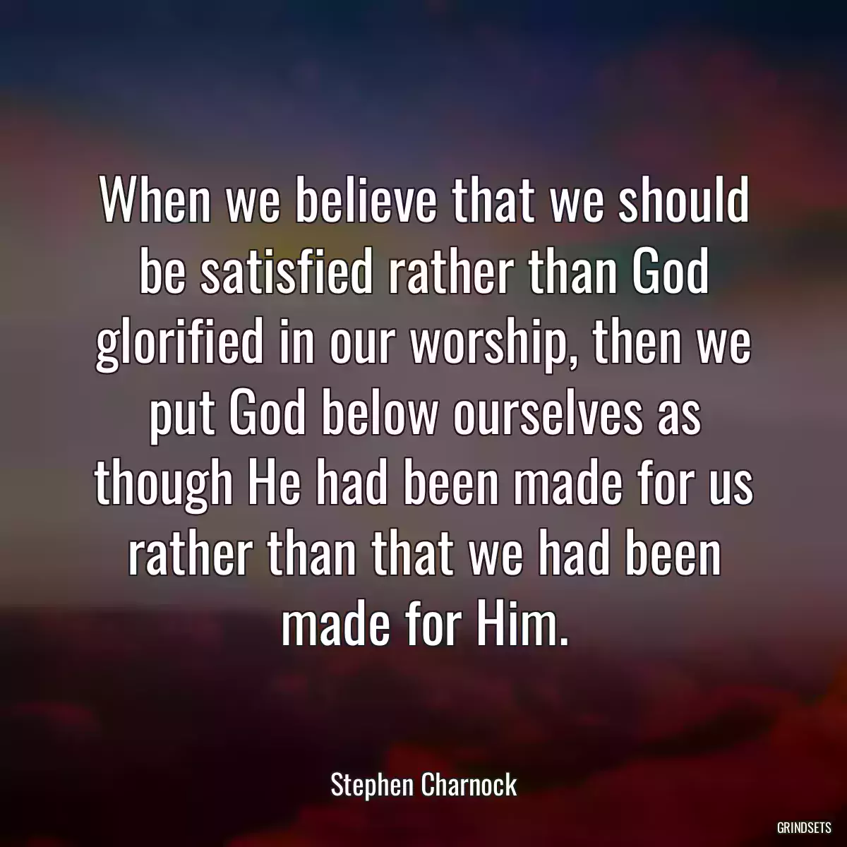 When we believe that we should be satisfied rather than God glorified in our worship, then we put God below ourselves as though He had been made for us rather than that we had been made for Him.