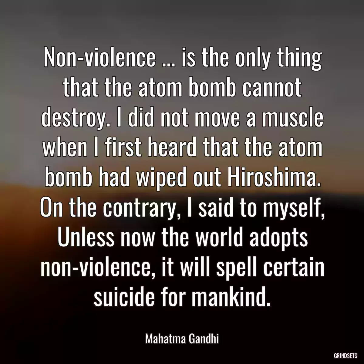 Non-violence ... is the only thing that the atom bomb cannot destroy. I did not move a muscle when I first heard that the atom bomb had wiped out Hiroshima. On the contrary, I said to myself, Unless now the world adopts non-violence, it will spell certain suicide for mankind.