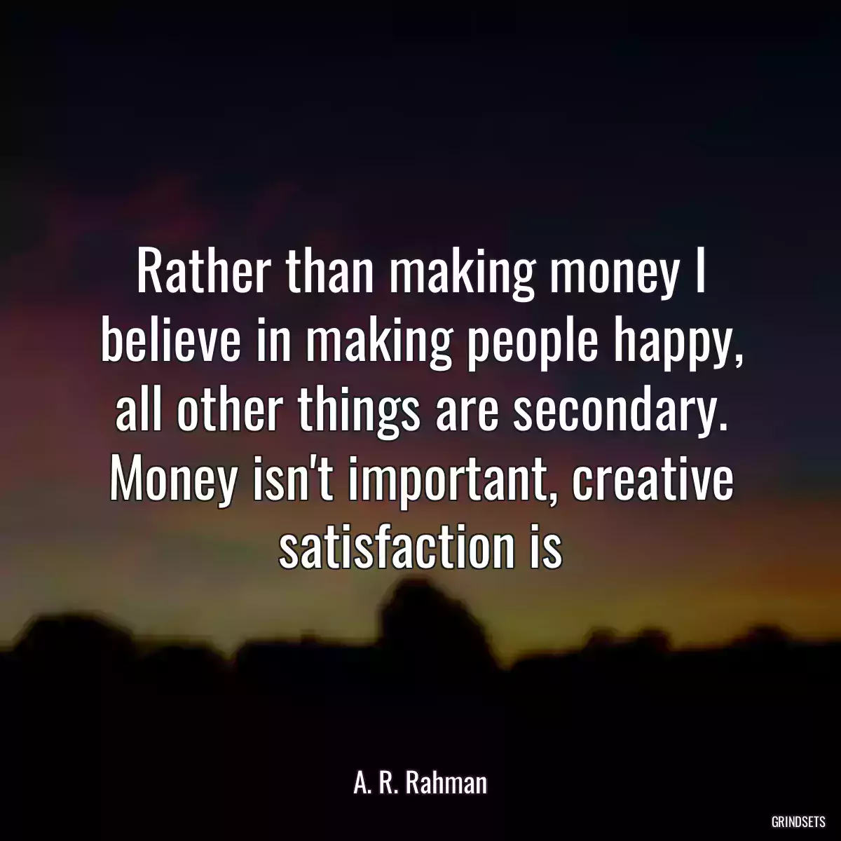 Rather than making money I believe in making people happy, all other things are secondary. Money isn\'t important, creative satisfaction is