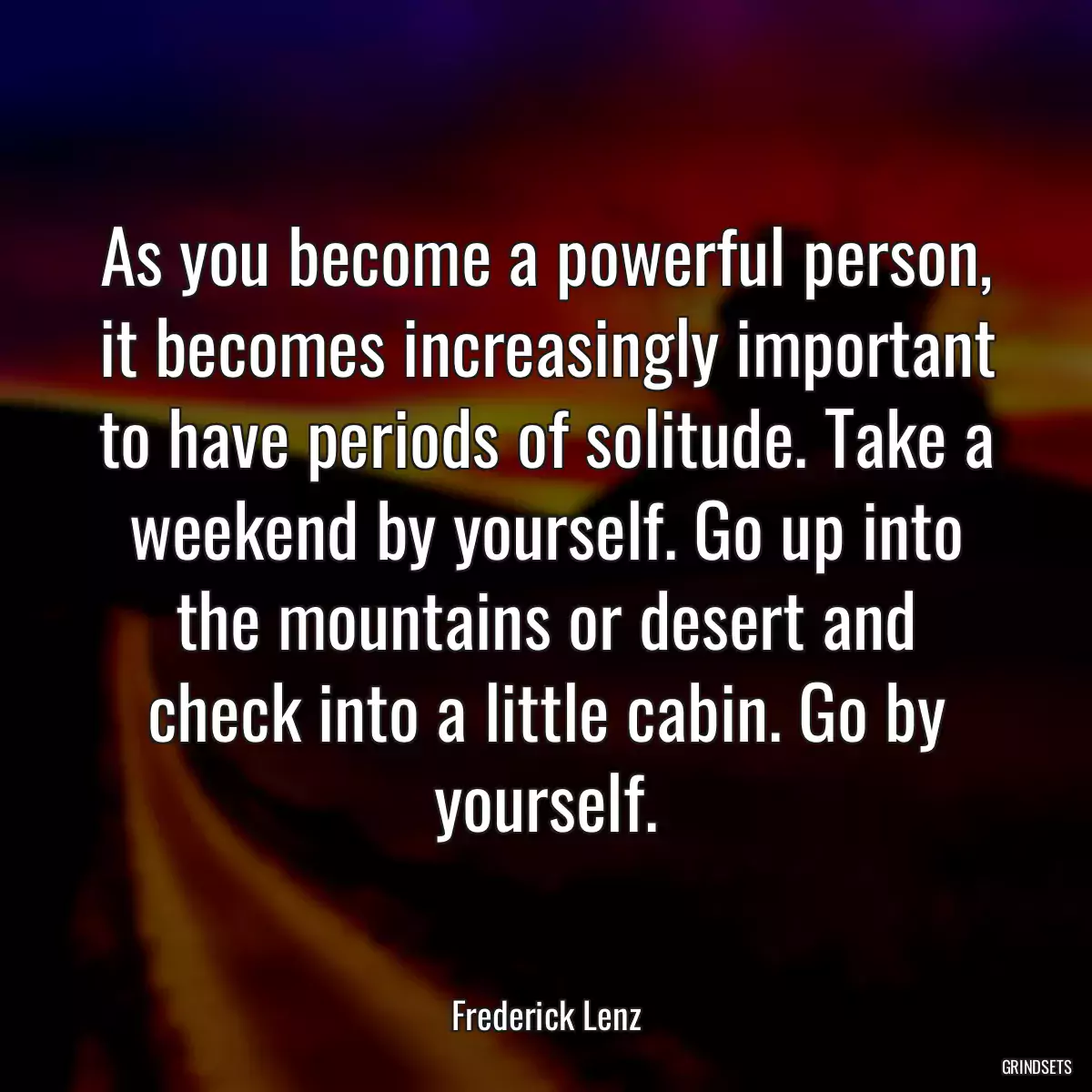 As you become a powerful person, it becomes increasingly important to have periods of solitude. Take a weekend by yourself. Go up into the mountains or desert and check into a little cabin. Go by yourself.