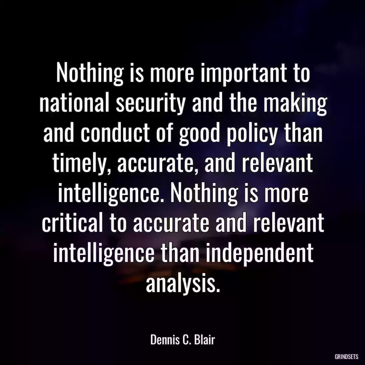 Nothing is more important to national security and the making and conduct of good policy than timely, accurate, and relevant intelligence. Nothing is more critical to accurate and relevant intelligence than independent analysis.