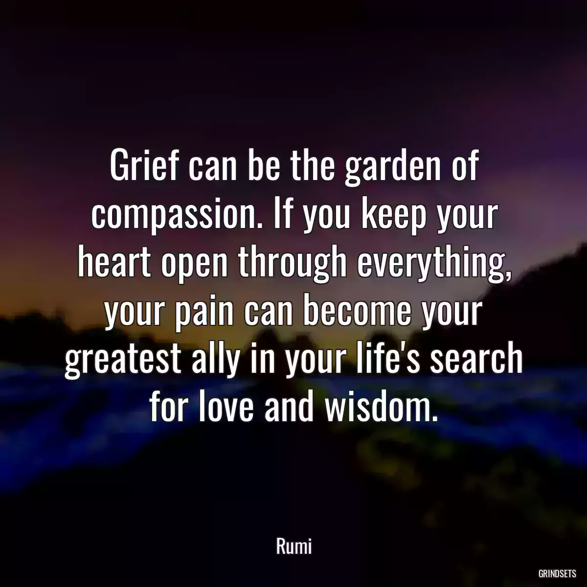 Grief can be the garden of compassion. If you keep your heart open through everything, your pain can become your greatest ally in your life\'s search for love and wisdom.