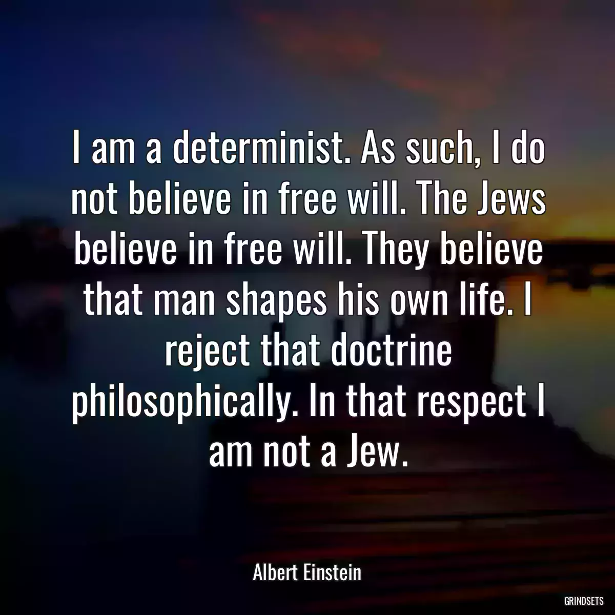 I am a determinist. As such, I do not believe in free will. The Jews believe in free will. They believe that man shapes his own life. I reject that doctrine philosophically. In that respect I am not a Jew.