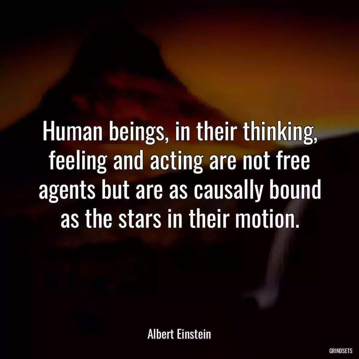 Human beings, in their thinking, feeling and acting are not free agents but are as causally bound as the stars in their motion.