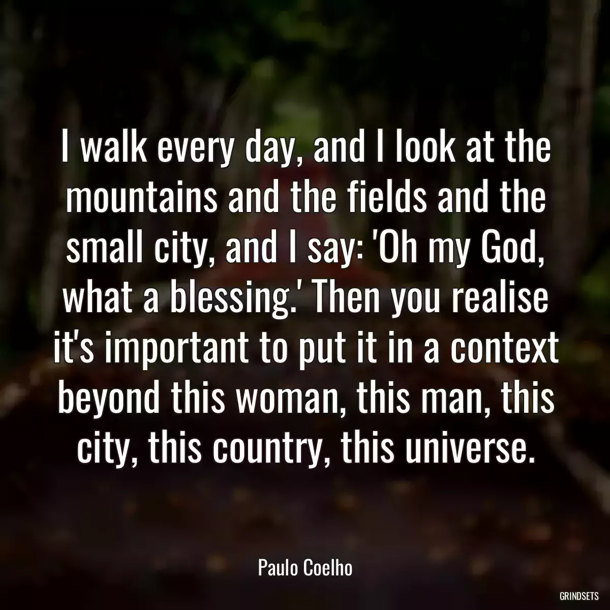 I walk every day, and I look at the mountains and the fields and the small city, and I say: \'Oh my God, what a blessing.\' Then you realise it\'s important to put it in a context beyond this woman, this man, this city, this country, this universe.