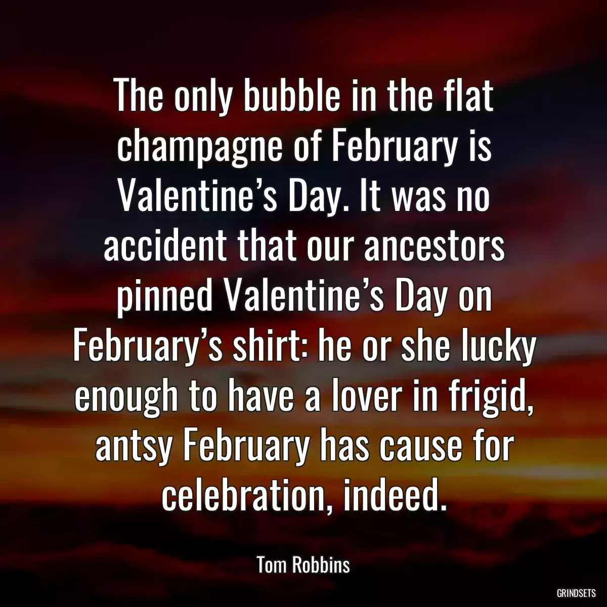 The only bubble in the flat champagne of February is Valentine’s Day. It was no accident that our ancestors pinned Valentine’s Day on February’s shirt: he or she lucky enough to have a lover in frigid, antsy February has cause for celebration, indeed.