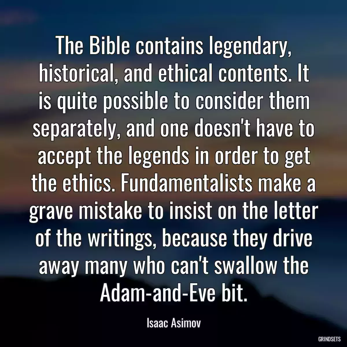 The Bible contains legendary, historical, and ethical contents. It is quite possible to consider them separately, and one doesn\'t have to accept the legends in order to get the ethics. Fundamentalists make a grave mistake to insist on the letter of the writings, because they drive away many who can\'t swallow the Adam-and-Eve bit.