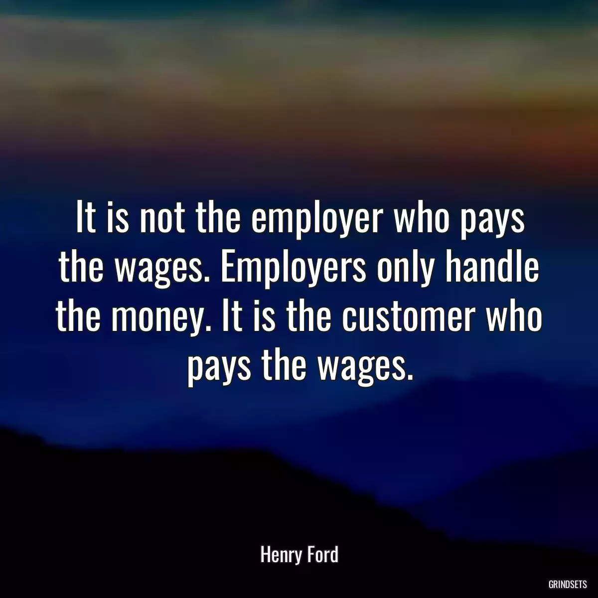 It is not the employer who pays the wages. Employers only handle the money. It is the customer who pays the wages.