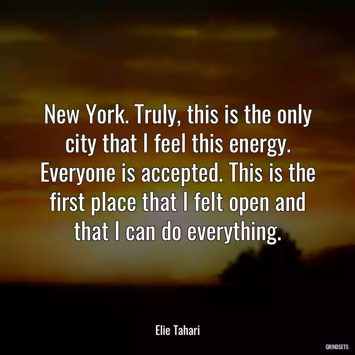 New York. Truly, this is the only city that I feel this energy. Everyone is accepted. This is the first place that I felt open and that I can do everything.