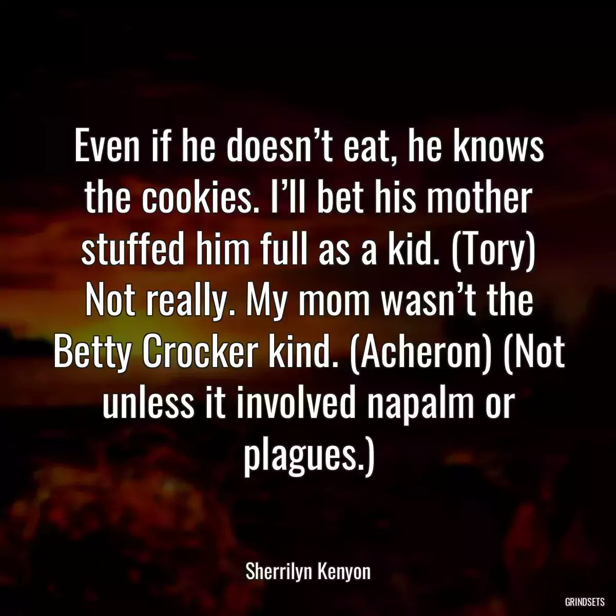 Even if he doesn’t eat, he knows the cookies. I’ll bet his mother stuffed him full as a kid. (Tory) Not really. My mom wasn’t the Betty Crocker kind. (Acheron) (Not unless it involved napalm or plagues.)