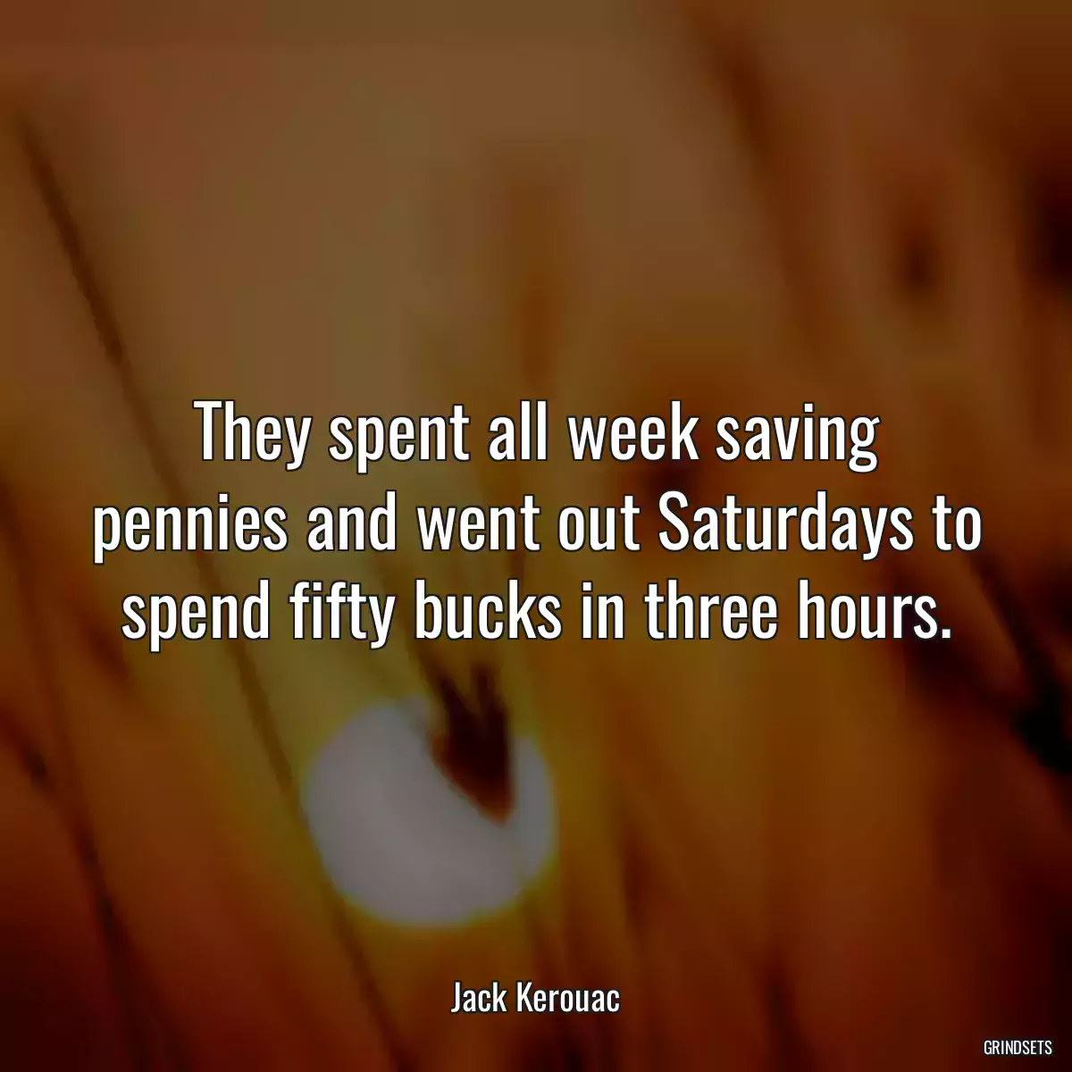 They spent all week saving pennies and went out Saturdays to spend fifty bucks in three hours.