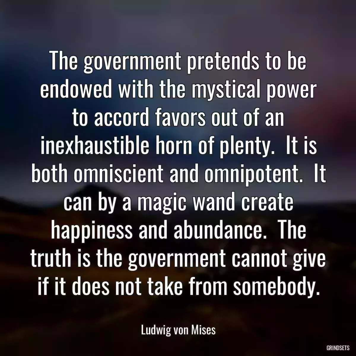 The government pretends to be endowed with the mystical power to accord favors out of an inexhaustible horn of plenty.  It is both omniscient and omnipotent.  It can by a magic wand create happiness and abundance.  The truth is the government cannot give if it does not take from somebody.