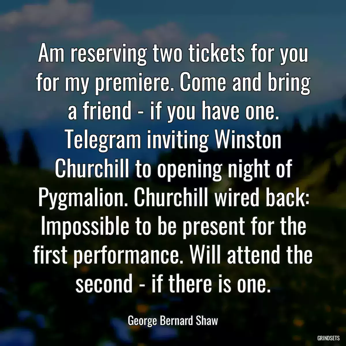 Am reserving two tickets for you for my premiere. Come and bring a friend - if you have one. Telegram inviting Winston Churchill to opening night of Pygmalion. Churchill wired back: Impossible to be present for the first performance. Will attend the second - if there is one.