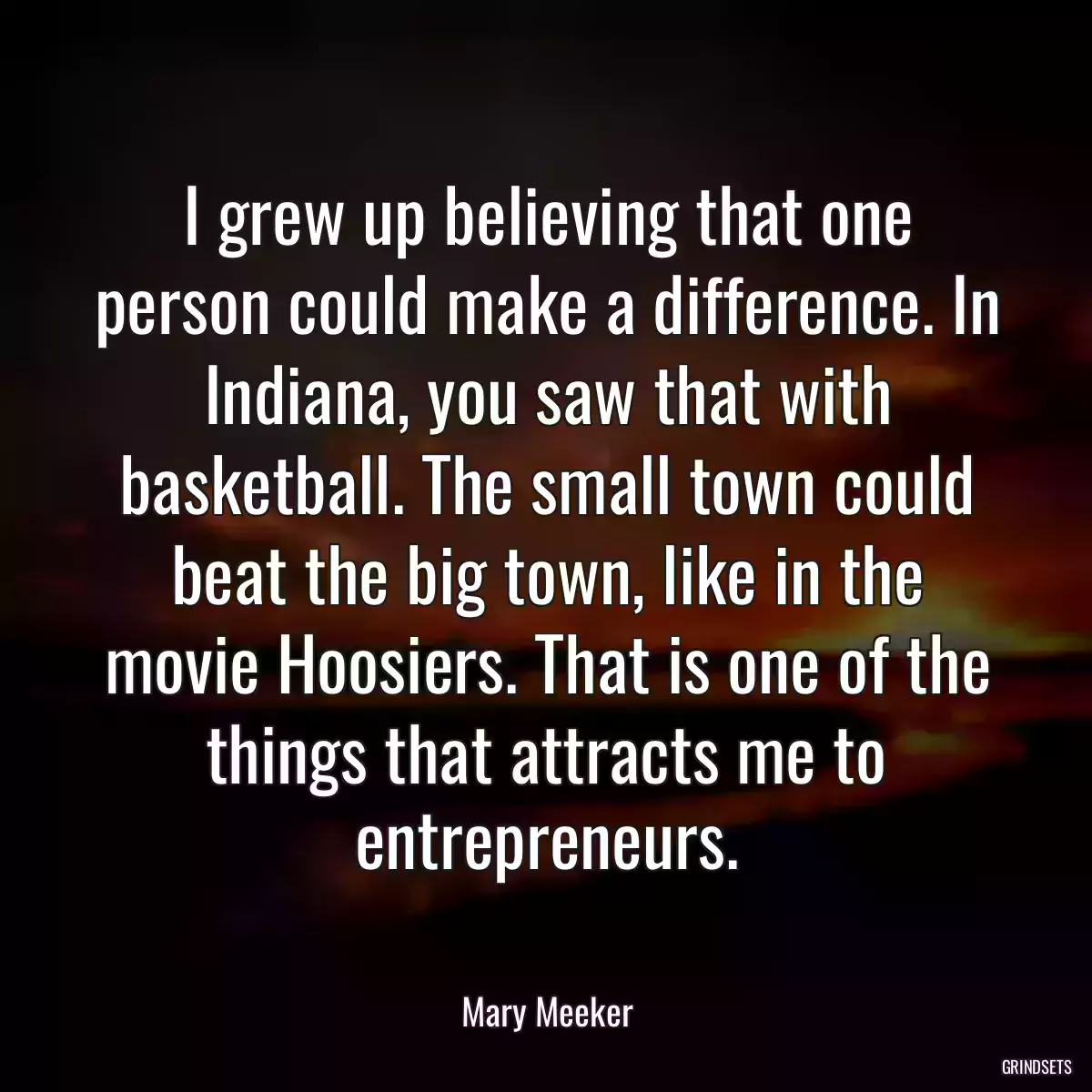 I grew up believing that one person could make a difference. In Indiana, you saw that with basketball. The small town could beat the big town, like in the movie Hoosiers. That is one of the things that attracts me to entrepreneurs.