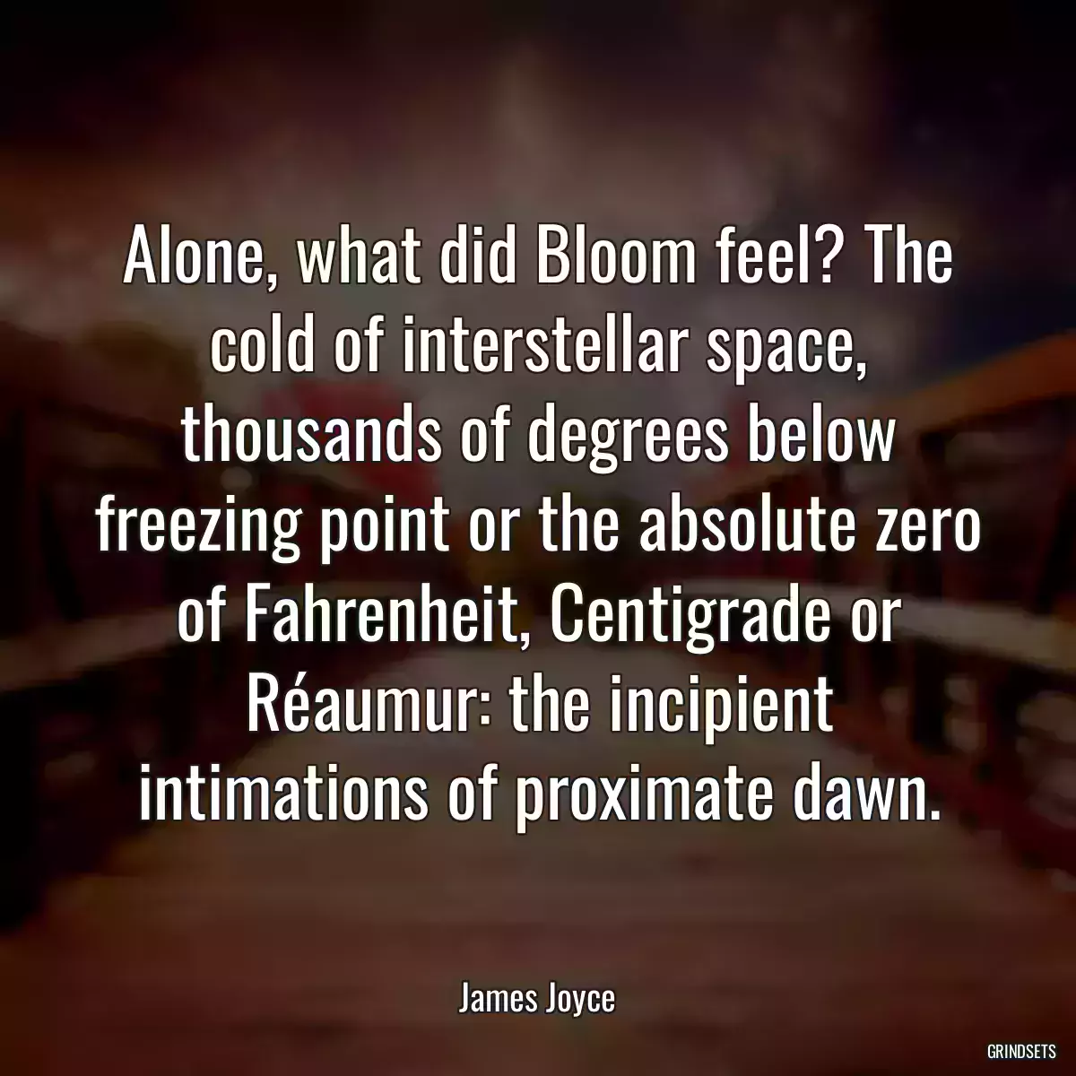 Alone, what did Bloom feel? The cold of interstellar space, thousands of degrees below freezing point or the absolute zero of Fahrenheit, Centigrade or Réaumur: the incipient intimations of proximate dawn.