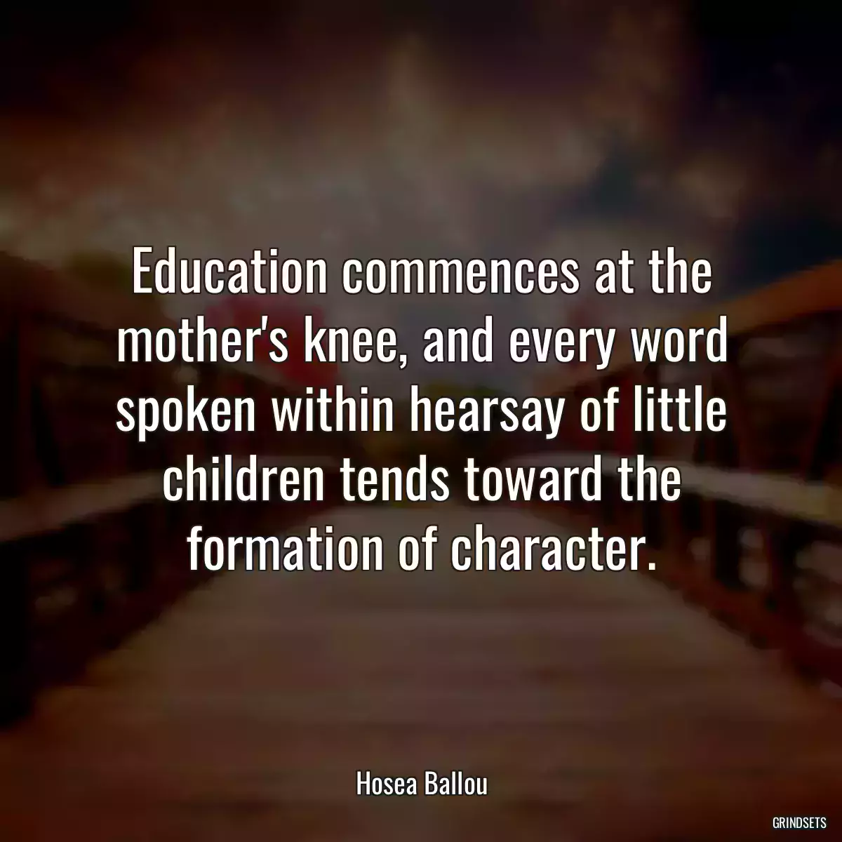 Education commences at the mother\'s knee, and every word spoken within hearsay of little children tends toward the formation of character.