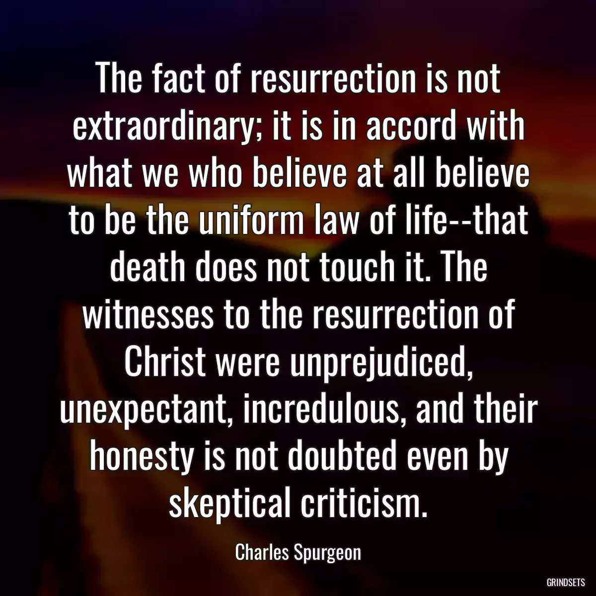 The fact of resurrection is not extraordinary; it is in accord with what we who believe at all believe to be the uniform law of life--that death does not touch it. The witnesses to the resurrection of Christ were unprejudiced, unexpectant, incredulous, and their honesty is not doubted even by skeptical criticism.