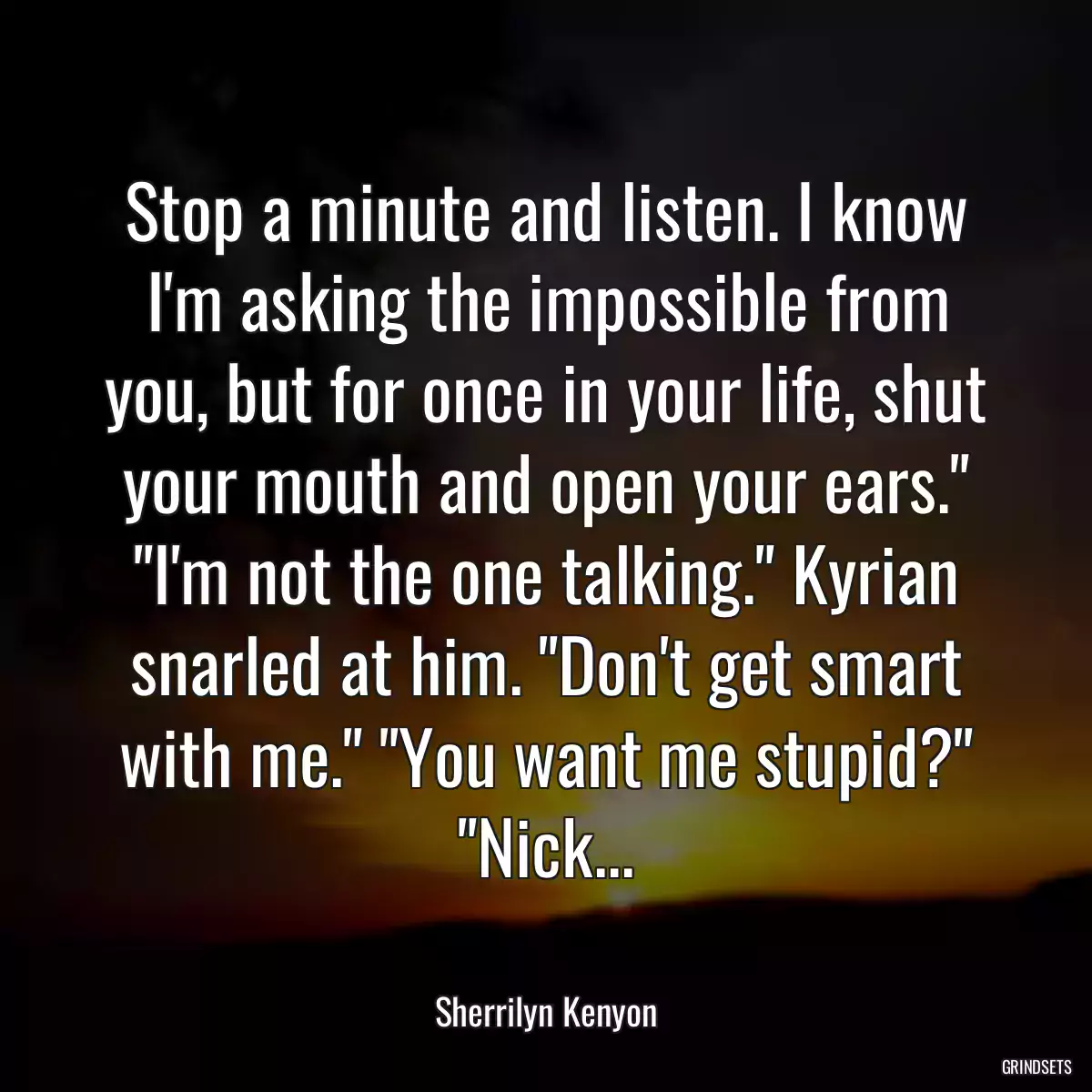 Stop a minute and listen. I know I\'m asking the impossible from you, but for once in your life, shut your mouth and open your ears.\