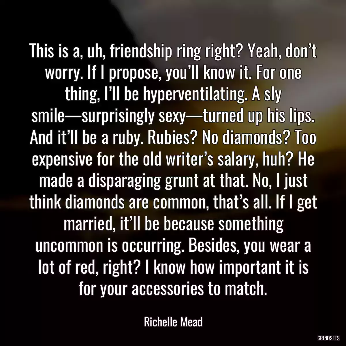 This is a, uh, friendship ring right? Yeah, don’t worry. If I propose, you’ll know it. For one thing, I’ll be hyperventilating. A sly smile—surprisingly sexy—turned up his lips. And it’ll be a ruby. Rubies? No diamonds? Too expensive for the old writer’s salary, huh? He made a disparaging grunt at that. No, I just think diamonds are common, that’s all. If I get married, it’ll be because something uncommon is occurring. Besides, you wear a lot of red, right? I know how important it is for your accessories to match.