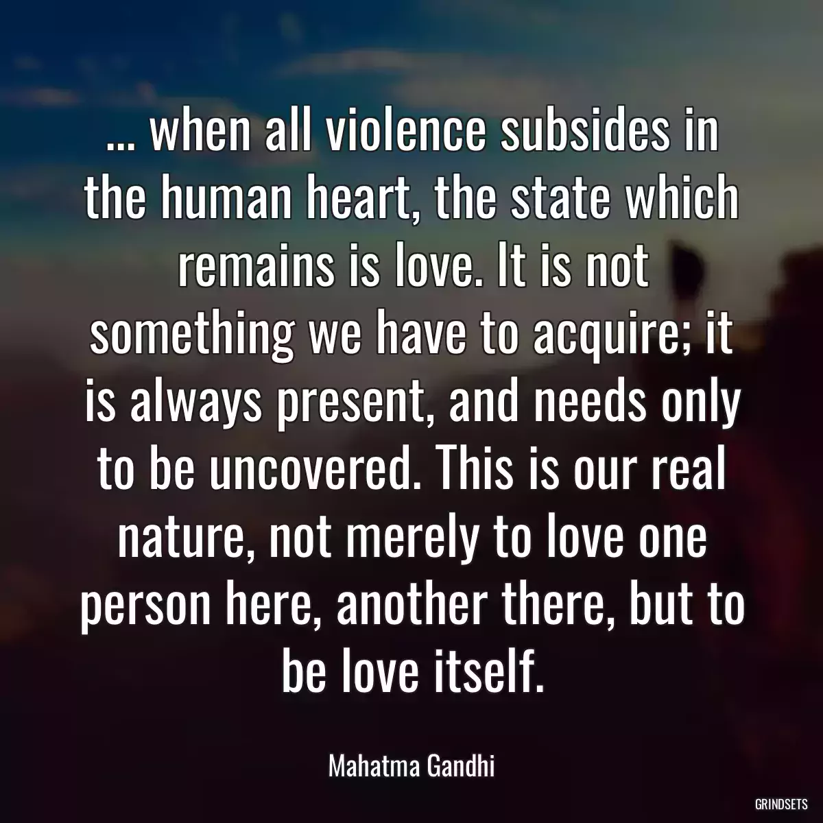 ... when all violence subsides in the human heart, the state which remains is love. It is not something we have to acquire; it is always present, and needs only to be uncovered. This is our real nature, not merely to love one person here, another there, but to be love itself.