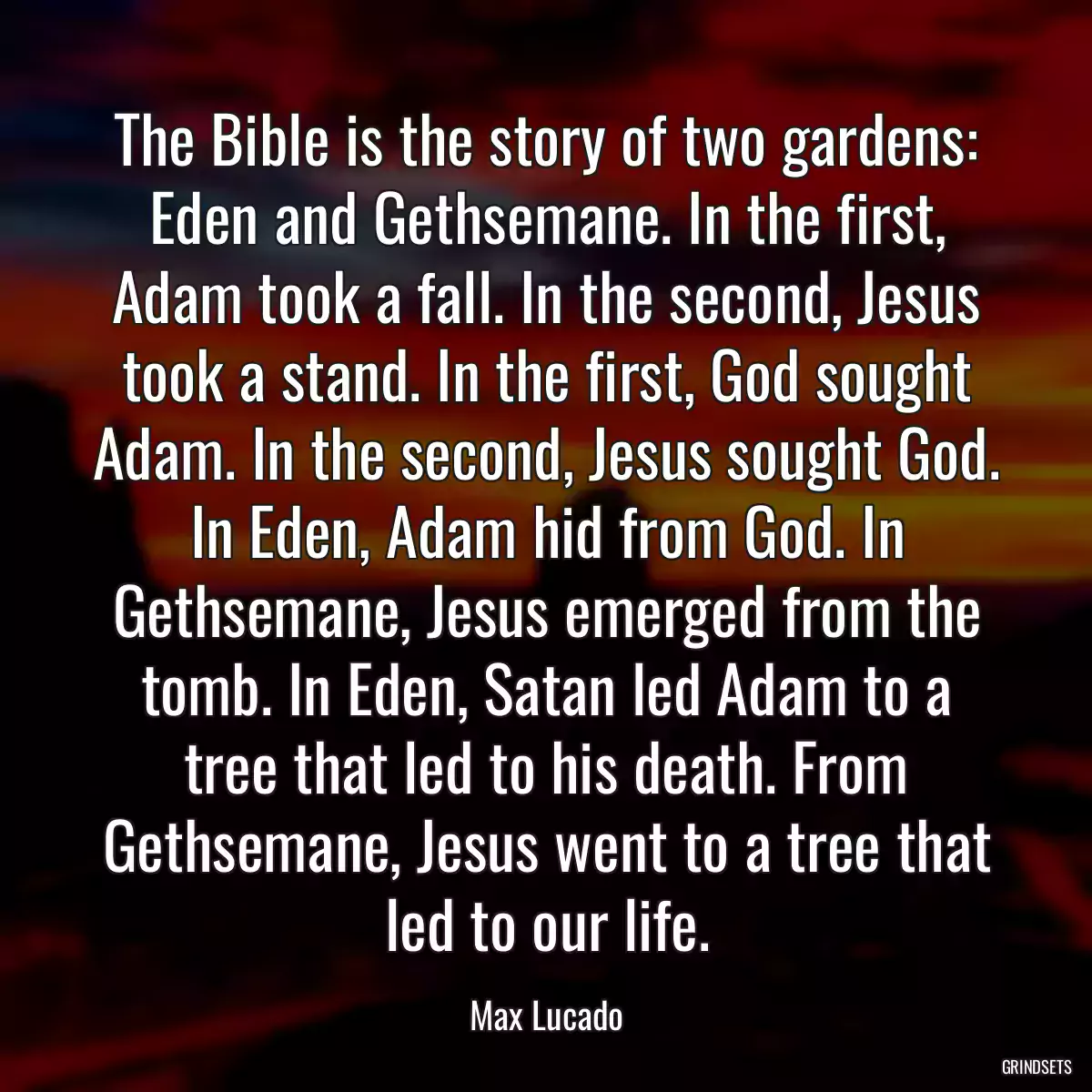 The Bible is the story of two gardens: Eden and Gethsemane. In the first, Adam took a fall. In the second, Jesus took a stand. In the first, God sought Adam. In the second, Jesus sought God. In Eden, Adam hid from God. In Gethsemane, Jesus emerged from the tomb. In Eden, Satan led Adam to a tree that led to his death. From Gethsemane, Jesus went to a tree that led to our life.