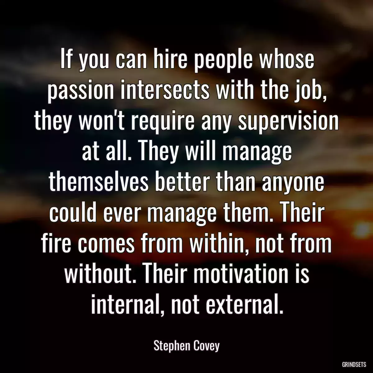 If you can hire people whose passion intersects with the job, they won\'t require any supervision at all. They will manage themselves better than anyone could ever manage them. Their fire comes from within, not from without. Their motivation is internal, not external.