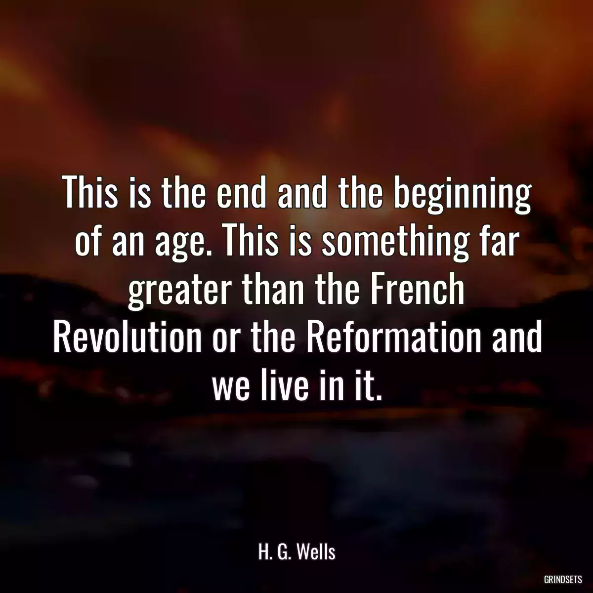 This is the end and the beginning of an age. This is something far greater than the French Revolution or the Reformation and we live in it.