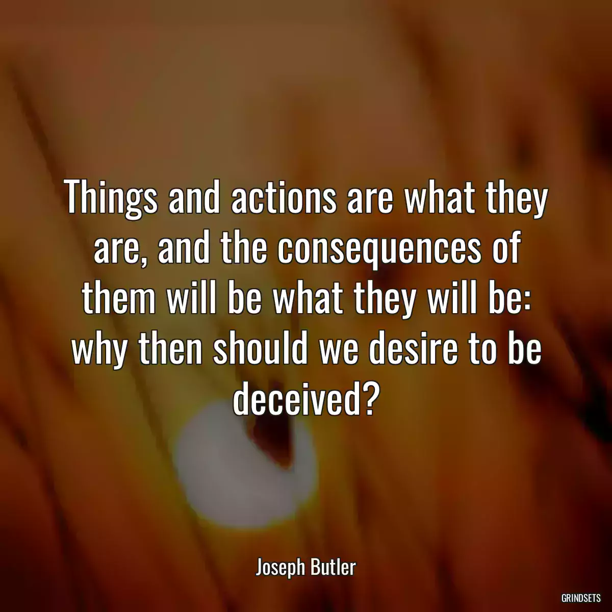 Things and actions are what they are, and the consequences of them will be what they will be: why then should we desire to be deceived?