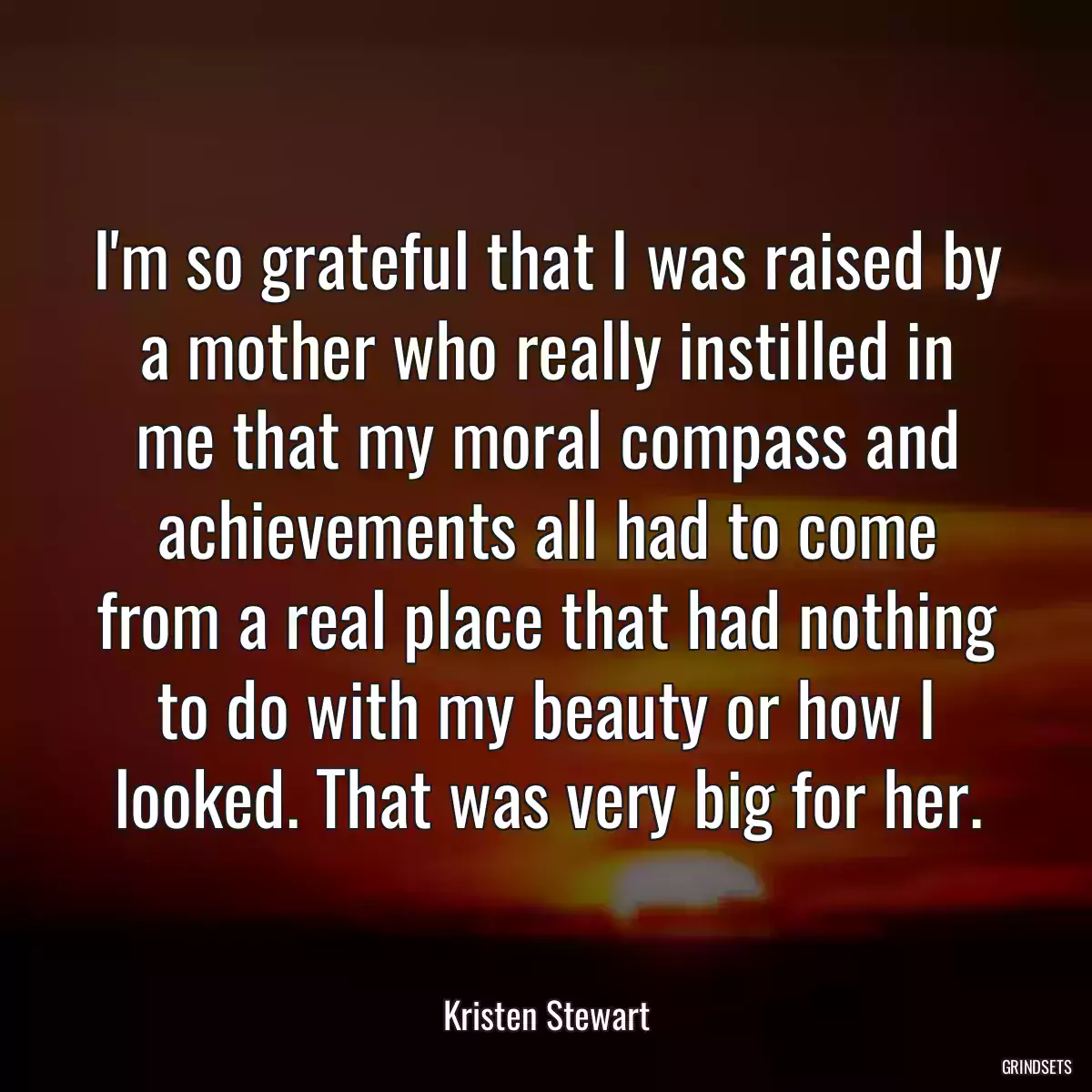 I\'m so grateful that I was raised by a mother who really instilled in me that my moral compass and achievements all had to come from a real place that had nothing to do with my beauty or how I looked. That was very big for her.