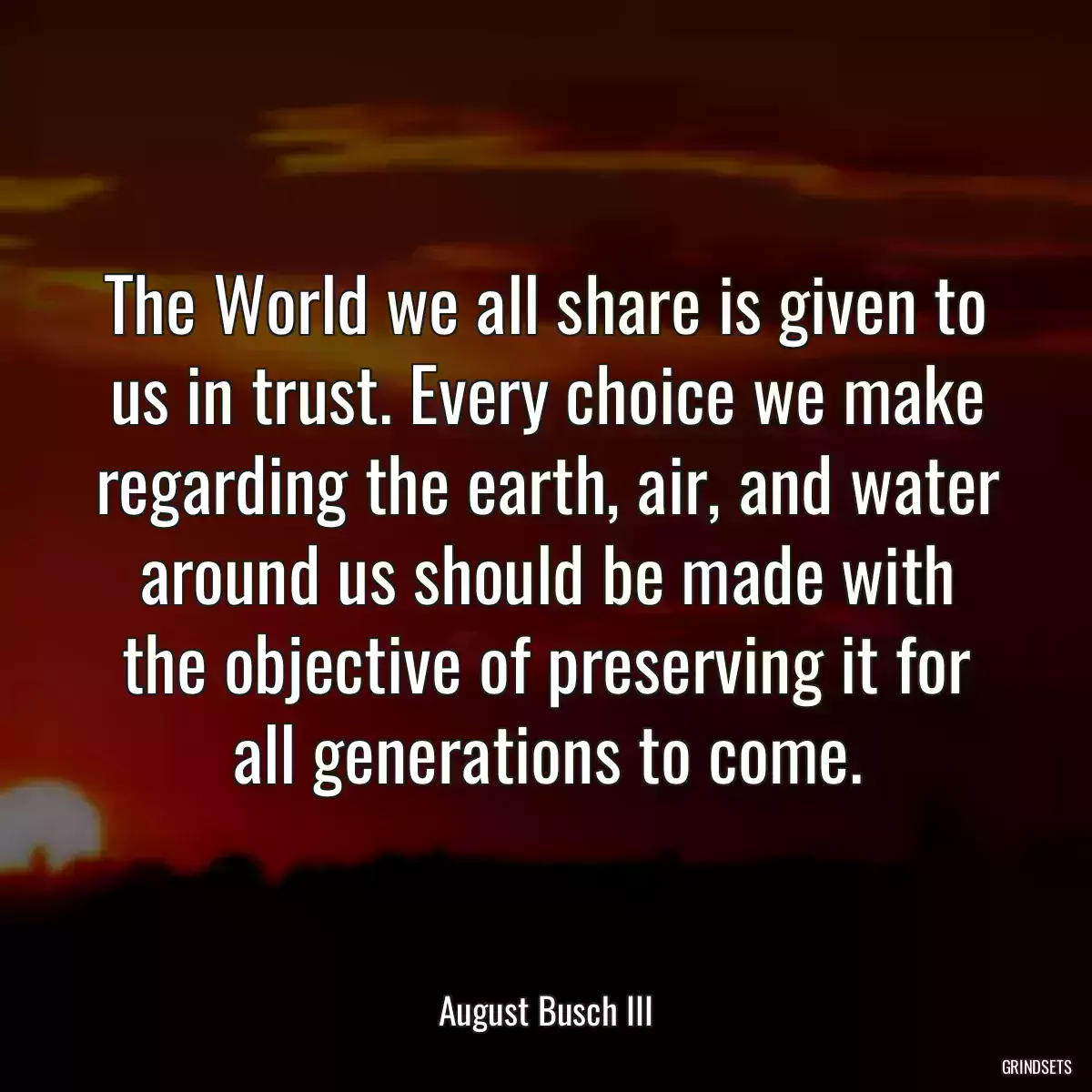 The World we all share is given to us in trust. Every choice we make regarding the earth, air, and water around us should be made with the objective of preserving it for all generations to come.