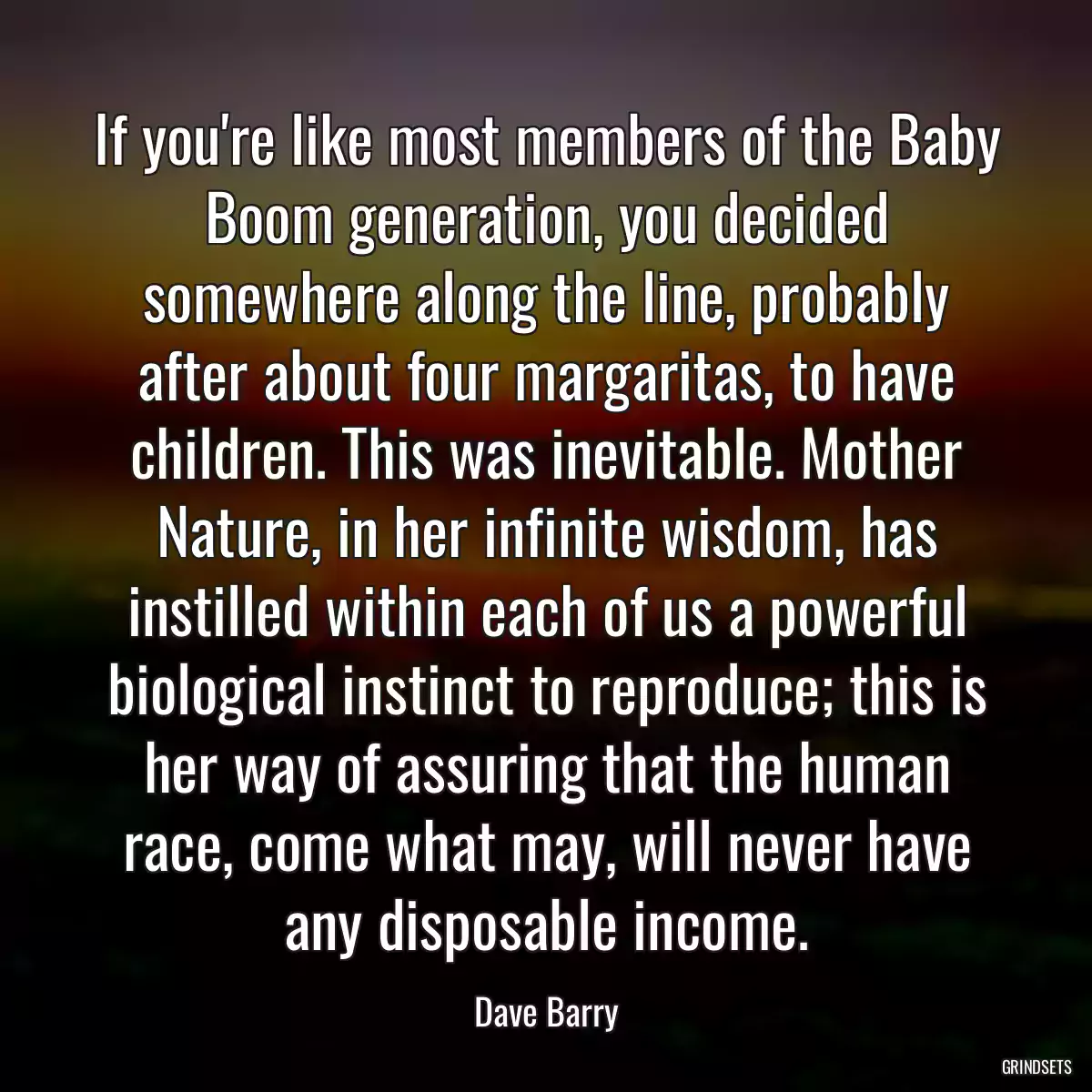 If you\'re like most members of the Baby Boom generation, you decided somewhere along the line, probably after about four margaritas, to have children. This was inevitable. Mother Nature, in her infinite wisdom, has instilled within each of us a powerful biological instinct to reproduce; this is her way of assuring that the human race, come what may, will never have any disposable income.