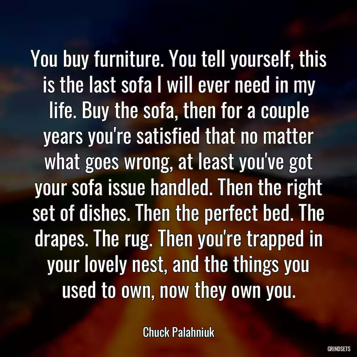 You buy furniture. You tell yourself, this is the last sofa I will ever need in my life. Buy the sofa, then for a couple years you\'re satisfied that no matter what goes wrong, at least you\'ve got your sofa issue handled. Then the right set of dishes. Then the perfect bed. The drapes. The rug. Then you\'re trapped in your lovely nest, and the things you used to own, now they own you.